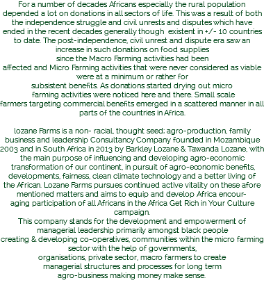 For a number of decades Africans especially the rural population depended a lot on donations in all sectors of life. This was a result of both the independence struggle and civil unrests and disputes which have ended in the recent decades generally though existent in +/- 10 countries to date. The post-independence, civil unrest and dispute era saw an increase in such donations on food supplies since the Macro Farming activities had been affected and Micro Farming activities that were never considered as viable were at a minimum or rather for subsistent benefits. As donations started drying out micro farming activities were noticed here and there. Small scale farmers targeting commercial benefits emerged in a scattered manner in all parts of the countries in Africa. lozane Farms is a non- racial, thought seed; agro-production, family business and leadership Consultancy Company founded in Mozambique 2003 and in South Africa in 2013 by Barkley Lozane & Tawanda Lozane, with the main purpose of influencing and developing agro-economic transformation of our continent, in pursuit of agro-economic benefits, developments, fairness, clean climate technology and a better living of the African. Lozane Farms pursues continued active vitality on these afore mentioned matters and aims to equip and develop Africa encour-
aging participation of all Africans in the Africa Get Rich in Your Culture campaign. This company stands for the development and empowerment of managerial leadership primarily amongst black people creating & developing co-operatives, communities within the micro farming sector with the help of governments, organisations, private sector, macro farmers to create managerial structures and processes for long term agro-business making money make sense. 